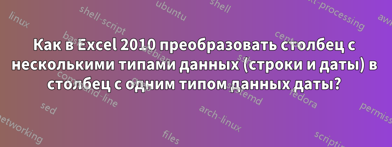 Как в Excel 2010 преобразовать столбец с несколькими типами данных (строки и даты) в столбец с одним типом данных даты?