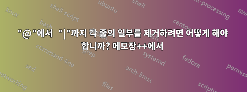 "@"에서 "|"까지 각 줄의 일부를 제거하려면 어떻게 해야 합니까? 메모장++에서