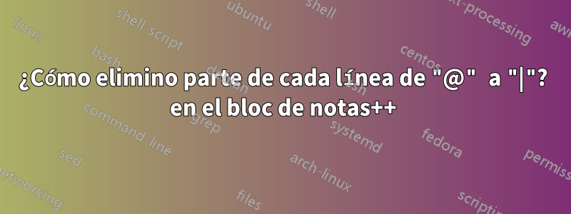 ¿Cómo elimino parte de cada línea de "@" a "|"? en el bloc de notas++