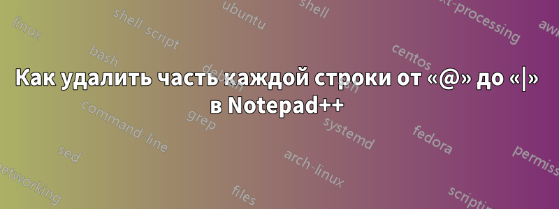 Как удалить часть каждой строки от «@» до «|» в Notepad++