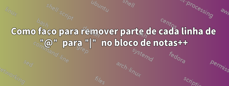 Como faço para remover parte de cada linha de "@" para "|" no bloco de notas++