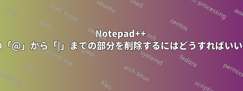 Notepad++ で各行の「@」から「|」までの部分を削除するにはどうすればいいですか?