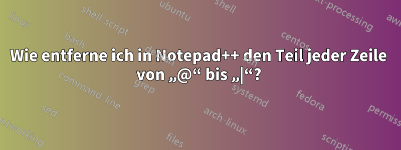 Wie entferne ich in Notepad++ den Teil jeder Zeile von „@“ bis „|“?