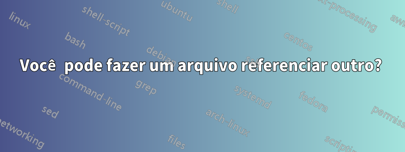 Você pode fazer um arquivo referenciar outro?