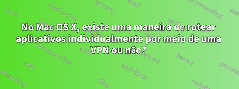 No Mac OS X, existe uma maneira de rotear aplicativos individualmente por meio de uma VPN ou não?