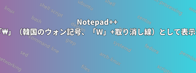 Notepad++ でバックスラッシュが「₩」（韓国のウォン記号、「W」+取り消し線）として表示されるのはなぜですか? 