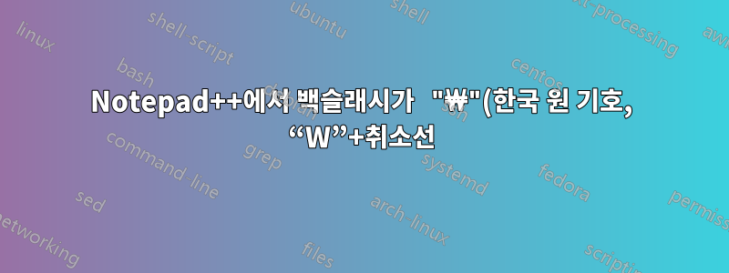 Notepad++에서 백슬래시가 "₩"(한국 원 기호, “W”+취소선)으로 표시되는 이유는 무엇입니까?