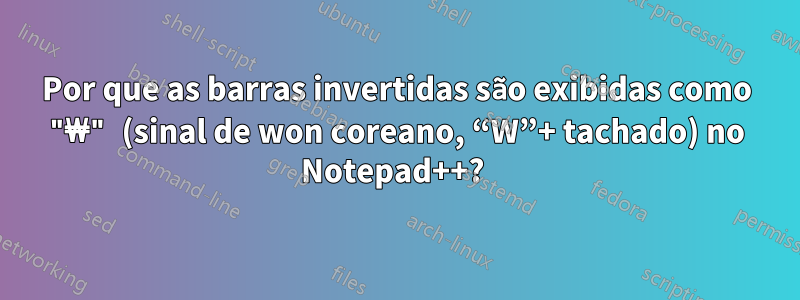 Por que as barras invertidas são exibidas como "₩" (sinal de won coreano, “W”+ tachado) no Notepad++? 