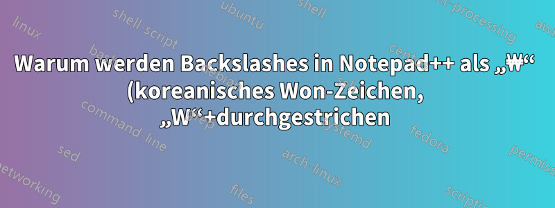 Warum werden Backslashes in Notepad++ als „₩“ (koreanisches Won-Zeichen, „W“+durchgestrichen) angezeigt?