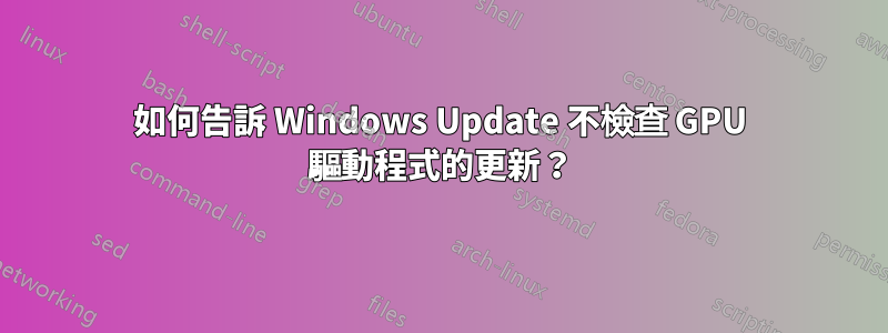 如何告訴 Windows Update 不檢查 GPU 驅動程式的更新？