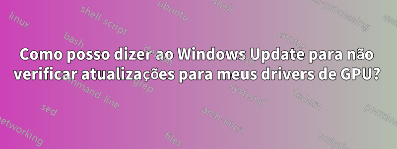 Como posso dizer ao Windows Update para não verificar atualizações para meus drivers de GPU?