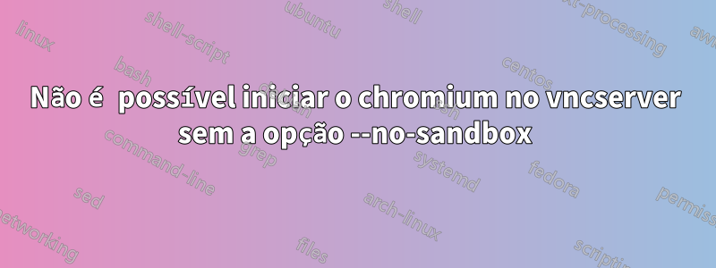 Não é possível iniciar o chromium no vncserver sem a opção --no-sandbox