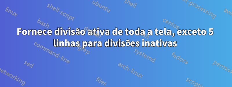 Fornece divisão ativa de toda a tela, exceto 5 linhas para divisões inativas