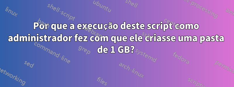 Por que a execução deste script como administrador fez com que ele criasse uma pasta de 1 GB?