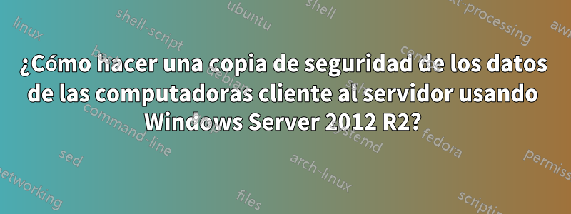 ¿Cómo hacer una copia de seguridad de los datos de las computadoras cliente al servidor usando Windows Server 2012 R2?