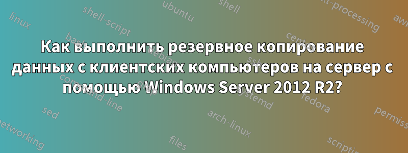 Как выполнить резервное копирование данных с клиентских компьютеров на сервер с помощью Windows Server 2012 R2?