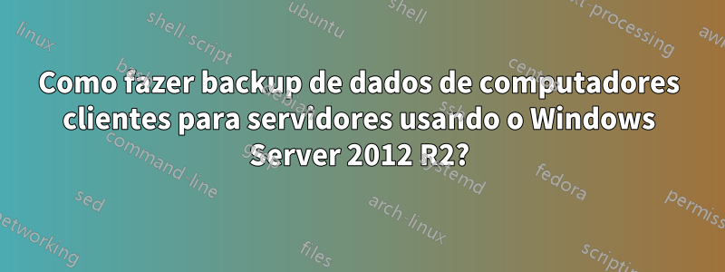 Como fazer backup de dados de computadores clientes para servidores usando o Windows Server 2012 R2?