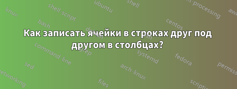 Как записать ячейки в строках друг под другом в столбцах?