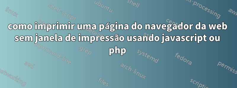 como imprimir uma página do navegador da web sem janela de impressão usando javascript ou php