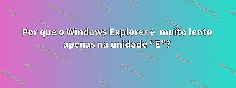 Por que o Windows Explorer é muito lento apenas na unidade “E”?