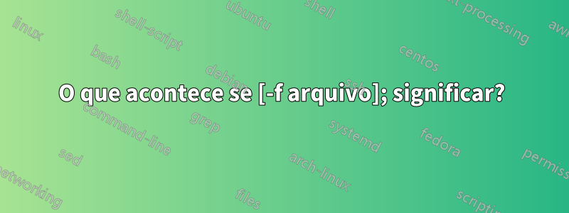 O que acontece se [-f arquivo]; significar?