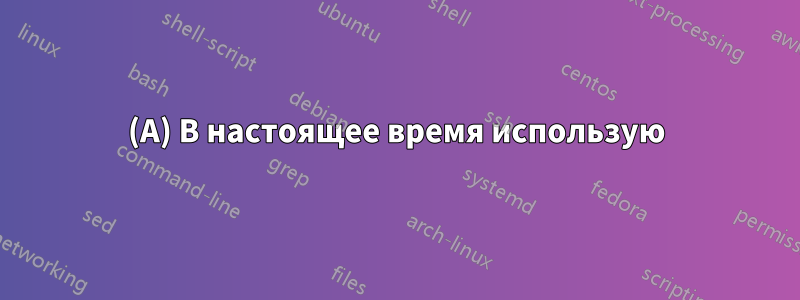 (A) В настоящее время использую