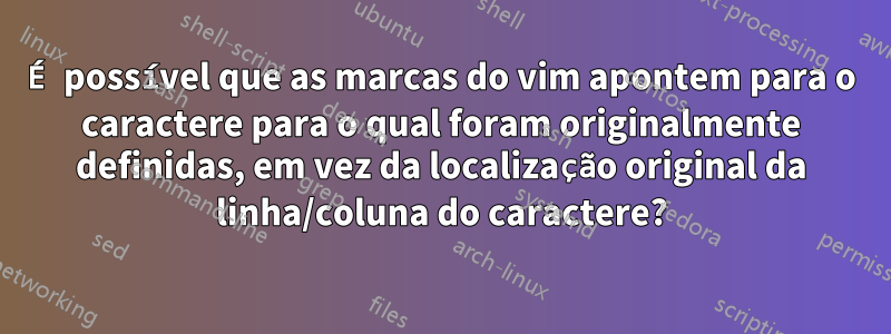 É possível que as marcas do vim apontem para o caractere para o qual foram originalmente definidas, em vez da localização original da linha/coluna do caractere?