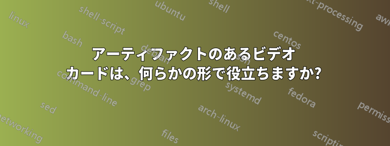 アーティファクトのあるビデオ カードは、何らかの形で役立ちますか?