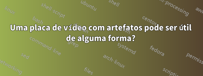 Uma placa de vídeo com artefatos pode ser útil de alguma forma?