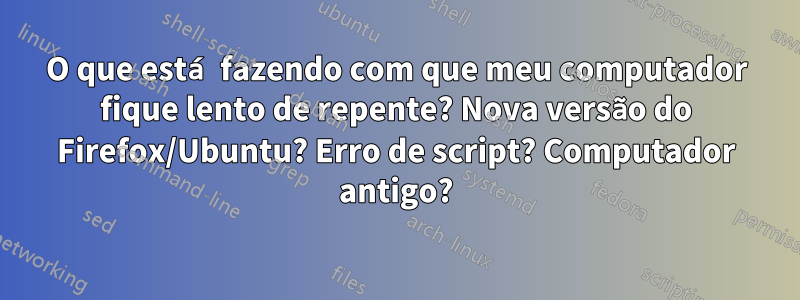 O que está fazendo com que meu computador fique lento de repente? Nova versão do Firefox/Ubuntu? Erro de script? Computador antigo?