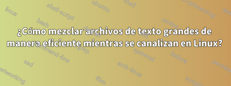 ¿Cómo mezclar archivos de texto grandes de manera eficiente mientras se canalizan en Linux?