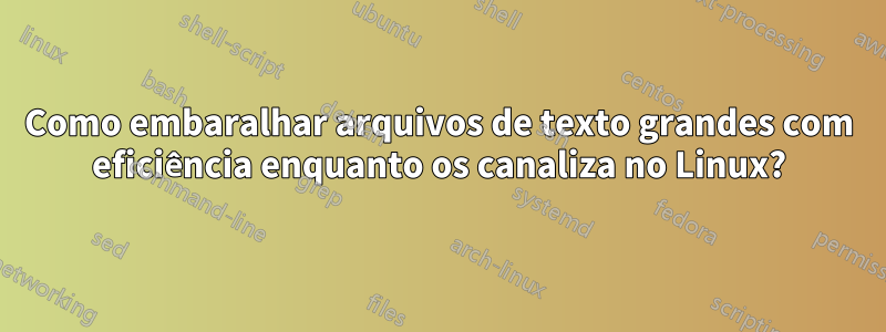 Como embaralhar arquivos de texto grandes com eficiência enquanto os canaliza no Linux?