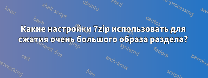 Какие настройки 7zip использовать для сжатия очень большого образа раздела?