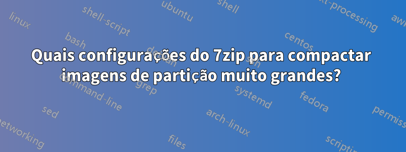 Quais configurações do 7zip para compactar imagens de partição muito grandes?