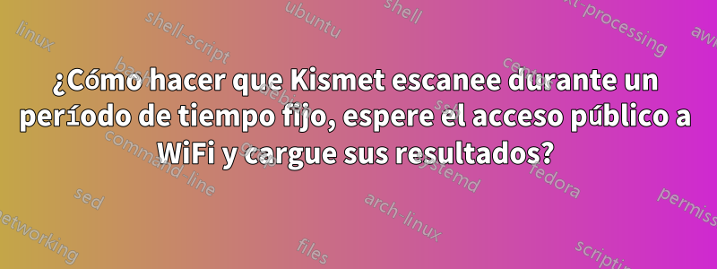 ¿Cómo hacer que Kismet escanee durante un período de tiempo fijo, espere el acceso público a WiFi y cargue sus resultados?