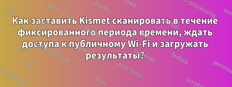 Как заставить Kismet сканировать в течение фиксированного периода времени, ждать доступа к публичному Wi-Fi и загружать результаты?