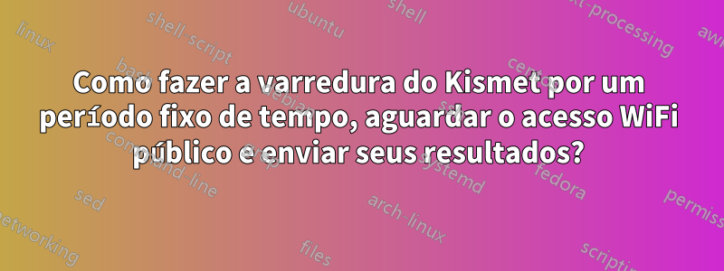 Como fazer a varredura do Kismet por um período fixo de tempo, aguardar o acesso WiFi público e enviar seus resultados?