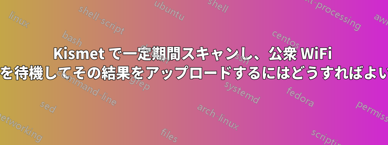 Kismet で一定期間スキャンし、公衆 WiFi アクセスを待機してその結果をアップロードするにはどうすればよいですか?