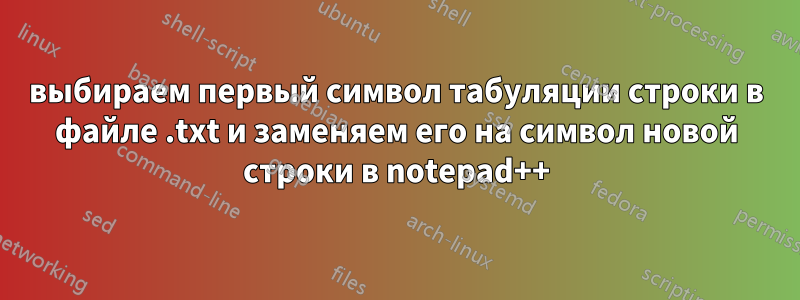 выбираем первый символ табуляции строки в файле .txt и заменяем его на символ новой строки в notepad++