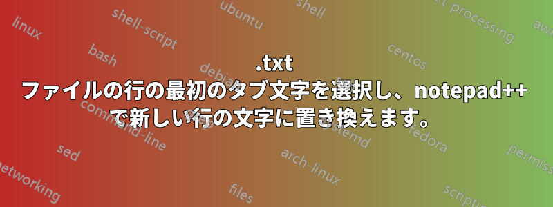 .txt ファイルの行の最初のタブ文字を選択し、notepad++ で新しい行の文字に置き換えます。