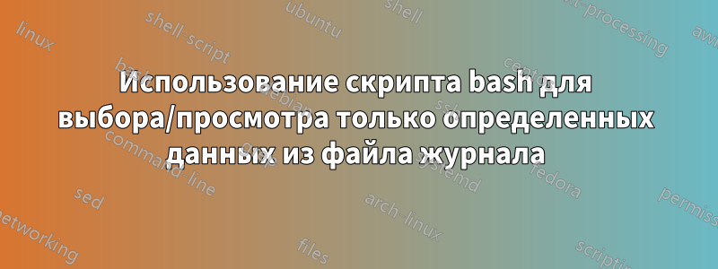 Использование скрипта bash для выбора/просмотра только определенных данных из файла журнала