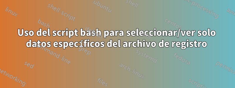 Uso del script bash para seleccionar/ver solo datos específicos del archivo de registro