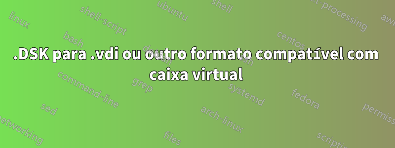 .DSK para .vdi ou outro formato compatível com caixa virtual