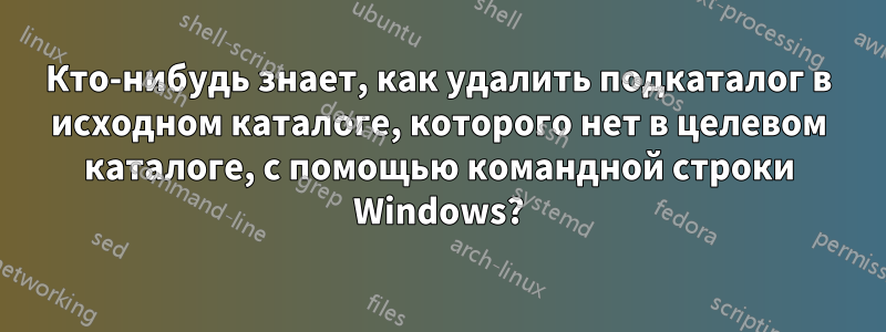 Кто-нибудь знает, как удалить подкаталог в исходном каталоге, которого нет в целевом каталоге, с помощью командной строки Windows?