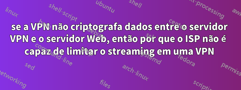 se a VPN não criptografa dados entre o servidor VPN e o servidor Web, então por que o ISP não é capaz de limitar o streaming em uma VPN