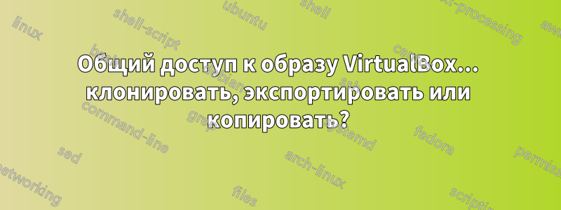 Общий доступ к образу VirtualBox... клонировать, экспортировать или копировать?