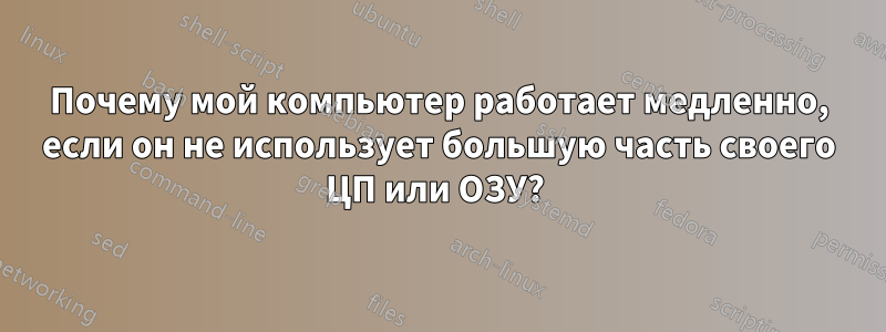 Почему мой компьютер работает медленно, если он не использует большую часть своего ЦП или ОЗУ? 