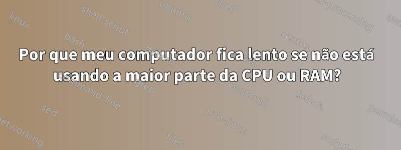 Por que meu computador fica lento se não está usando a maior parte da CPU ou RAM? 