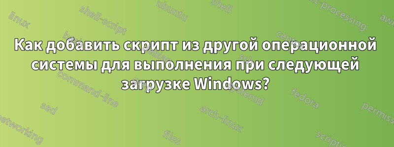 Как добавить скрипт из другой операционной системы для выполнения при следующей загрузке Windows?