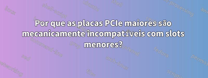 Por que as placas PCIe maiores são mecanicamente incompatíveis com slots menores?